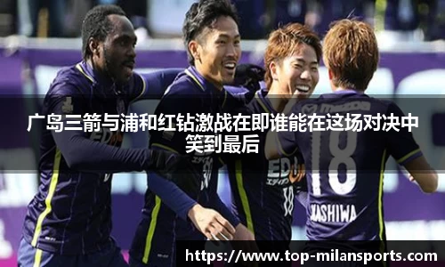 广岛三箭与浦和红钻激战在即谁能在这场对决中笑到最后